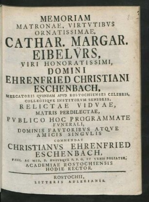 Memoriam Matronae, Virtutibus Ornatissimae, Cathar. Margar. Eibelürs, Viri Honoratissimi, Domini Ehrenfried Christiani Eschenbach, Mercatoris Quondam Apud Rostochienses Celebris, Collegiique Institorum Senioris, Relictae Viduae, Matris Perdilectae, Publico Hoc Programmate Funerali, Dominis Fautoribus Atque Amicis Singulis Commendat Christianus Ehrenfried Eschenbach, Phil. Ac. Med. D. Huiusque P. P. O. Et Urbis Poliater, Academiae Rostochiensis Hodie Rector