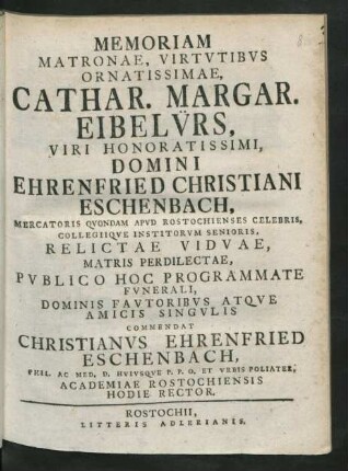 Memoriam Matronae, Virtutibus Ornatissimae, Cathar. Margar. Eibelürs, Viri Honoratissimi, Domini Ehrenfried Christiani Eschenbach, Mercatoris Quondam Apud Rostochienses Celebris, Collegiique Institorum Senioris, Relictae Viduae, Matris Perdilectae, Publico Hoc Programmate Funerali, Dominis Fautoribus Atque Amicis Singulis Commendat Christianus Ehrenfried Eschenbach, Phil. Ac. Med. D. Huiusque P. P. O. Et Urbis Poliater, Academiae Rostochiensis Hodie Rector