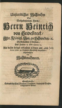 Unsterblicher Nachruhm Des Wolgebohrnen Herrn/ Herrn Heinrich von Heidebreck/ Ihr. Königl. Maj. zu Schweden/ [et]c. Wolbestalten Obristen/ Auff Zuchen/ [et]c. Erb-Herrn/ [et]c. : Als dessen seeligst erblasseter Cörper am 4ten Iulii Anno 1681. zu Treptow Christlich beygesetzet/ abgesungen von Nachbenahmten