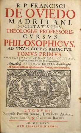 R.P. Francisci De Oviedo Madritani, Societatis Iesv, Theologiae Professoris, Cvrsvs Philosophicvs : Ad Vnvm Corpvs Redactvs, Tomvs Primvs. Complectens Svmmmvlas, Logicam, Physicam, Libros de Cœlo, & de Generatione