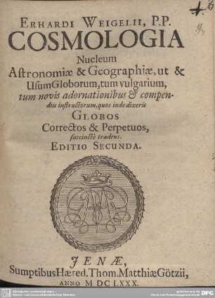 Erhardi Weigelii, P.P. Cosmologia : Nucleum Astronomiae & Geographiae, ut & Usum Globorum, tum vulgarium, tum novis adornationibus & compendiis instructorum, quos inde dixeris Globos Corrector & Perpetuos, succincte tradens