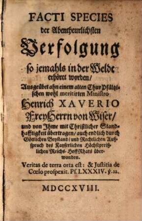 Facti species der Abentheuerlichsten Verfolgung so jemahls in der Weldt erhört worden : Ausgeübet ahn einem alten Chur Pfältzischen wohl meritirten Ministro Heinrich Xaverio Frey Herrn von Wiser, und von Ihme mit Christlicher Standhafftigkeit übertragen, auch endlich durch Göttlichen Beystand, und Rechtlichen Außspruch des Kayserlichen Höchstpreißlichen Reichs-HoffRhats überwunden