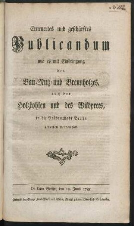 Erneuertes und geschärftes Publicandum wie es mit Einbringung des Bau- Nutz- und Brennholzes, auch der Holzkohlen und des Wildprets, in die Residenzstadt Berlin gehalten werden soll : De Dato Berlin, den 19. Junii 1788.