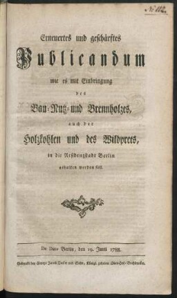 Erneuertes und geschärftes Publicandum wie es mit Einbringung des Bau- Nutz- und Brennholzes, auch der Holzkohlen und des Wildprets, in die Residenzstadt Berlin gehalten werden soll : De Dato Berlin, den 19. Junii 1788.