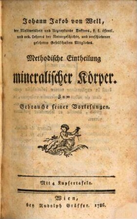 Johann Jakob von Well, der Weltweisheit und Arzneykunde Doktors, k. k. öffentl. und ord. Lehrers der Naturgeschichte, und verschiedener gelehrten Gesellschaften Mitgliedes. Methodische Eintheilung mineralischer Körper : Zum Gebrauche seiner Vorlesungen