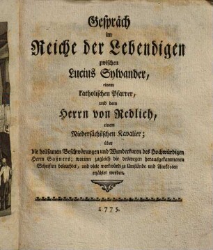Gespräch im Reiche der Lebendigen zwischen Lucius Sylvander, einem katholischen Pfarrer, und dem Herrn von Redlich, einem Niedersächsischen Kavalier; über die heilsamen Beschwörungen und Wunderkuren des Hochwürdigen Herrn Gaßners : worinn zugleich die deswegen herausgekommenen Schriften beleuchtet, und viele merkwürdige Umstände und Anekdoten erzählet werden, [1]