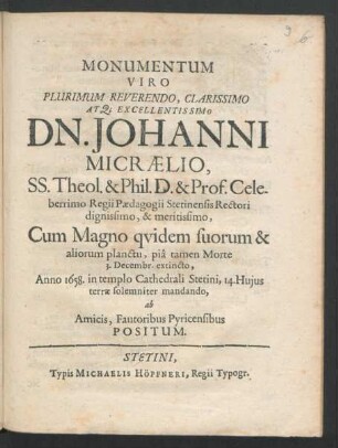 Monumentum Viro Plurimum Reverendo, Clarissimo At[que] Excellentissimo Dn. Johanni Micraelio, SS. Theol. & Phil. D. & Prof. Celeberrimo Regii Paedagogii Stetinensis Rectori dignissimo, & meritissimo : Cum Magno quidem suorum & aliorum planctu, pia tamen Morte 3. Decembr. extincto, Anno 1658. in templo Cathedrali Stetini, 14. Huius terrae solemniter mandando, ab Amicis, Fautoribus Pyricensibus Positum