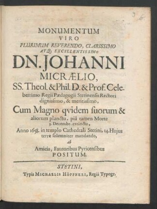 Monumentum Viro Plurimum Reverendo, Clarissimo At[que] Excellentissimo Dn. Johanni Micraelio, SS. Theol. & Phil. D. & Prof. Celeberrimo Regii Paedagogii Stetinensis Rectori dignissimo, & meritissimo : Cum Magno quidem suorum & aliorum planctu, pia tamen Morte 3. Decembr. extincto, Anno 1658. in templo Cathedrali Stetini, 14. Huius terrae solemniter mandando, ab Amicis, Fautoribus Pyricensibus Positum