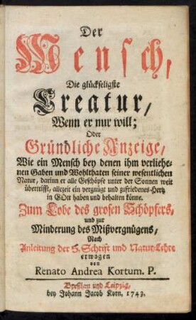 Der Mensch, Die glückseligste Creatur, Wenn er nur will; Oder Gründliche Anzeige, Wie ein Mensch ... allezeit ein vergnügt und zufriedenes Hertz in Gott haben und behalten könne : Zum Lobe des grosen Schöpfers ... Nach Anleitung der H. Schrift und Natur-Lehre