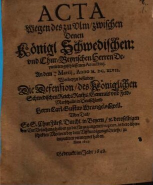 Acta Wegen des zu Ulm zwischen Denen Königl. Schwedischen: und ChurBeyrischen Herren Deputirten geschlossenen Armistitii. An dem 144 Martii, Anno M.DC.XLVII. : Worbey zu befinden: Die Defension, des Königlichen Schwedischen ReichsRaths, Generals und Feld-Marschalls in Deutschland Herrn Carl-Gustav Wrangels Exell. Uber Das, So S. ChurFürstl. Durchl. in Beyern, [et]c. deroselbigen der VerUrsachung halben zu der fürgegangenen ruptur, in dero überschickten Motiven bey dem UffkundigungsBrieffe, zu imputiren vermeynet haben. Anno 1647.