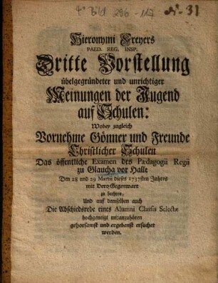 Hieronymi Freyers Paed. Reg. Insp. Dritte Vorstellung übelgegründeter und unrichtiger Meinungen der Jugend auf Schulen : Wobey zugleich Vornehme Gönner und Freunde Christlicher Schulen Das öffentliche Examen des Paedagogii Regii zu Glaucha vor Halle Den 28 und 29 Martii dieses 1737sten Jahres mit Dero Gegenwart zu beehrn, Und auf demselben auch Die Abschiedsrede eines Alumni Classis Selectae hochgeneigt mitanzuhören gehorsamst und ergebenst ersuchet werden