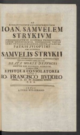 Ad Excellentissimum Amplissimumque Virum Ioan. Samuelem Strykium Iureconsultum In Academia Fridericiana Longe Celeberrimum, Serenissimae Viduae Saxo - Isenacensis Consiliarium Aulicum, Patris Sui Optimi Viri Illustris Samuelis Strykii Iureconsulti Consummatissimi, Borussiaeque Regis Consiliarii Intimi Beata Morte Defuncti Obitum Sibi Aliisque Acerbum, Lugentem Epistola Consolatoria
