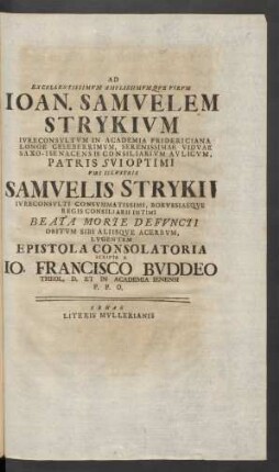 Ad Excellentissimum Amplissimumque Virum Ioan. Samuelem Strykium Iureconsultum In Academia Fridericiana Longe Celeberrimum, Serenissimae Viduae Saxo - Isenacensis Consiliarium Aulicum, Patris Sui Optimi Viri Illustris Samuelis Strykii Iureconsulti Consummatissimi, Borussiaeque Regis Consiliarii Intimi Beata Morte Defuncti Obitum Sibi Aliisque Acerbum, Lugentem Epistola Consolatoria