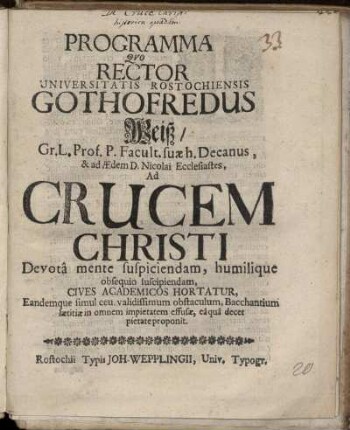 Programma Quo Rector Universitatis Rostochiensis Gothofredus Weiß/ Gr.L. Prof. P. Facult. suae h. Decanus ... Ad Crucem Christi Devota mente suspiciendam, humilique obsequio suscipiendam, Cives Academicos Hortatur, Eandemque simul ceu validissimum obstaculum, Bacchantium laetitiae in omnem impietatem effusae, ea qua decet pietate proponit : [P.P. Sub Sigillo Rectorali Ipsa Dominica Quinquages. Anno. MDCXCI.]