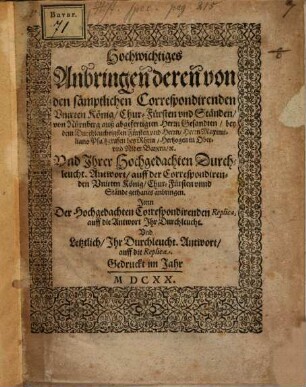 Hochwichtiges Anbringen deren von den sämptlichen Correspondirenden Unirten König, Chur-Fürsten und Ständen, von Nürnberg auß abgefertigten Herrn Gesandten, bey dem Durchleuchtigsten Fürsten und Herrn, Herrn Maximiliano Pfaltzgrafen bey Rhein, Hertzogen in Ober- und Nider Bayern, etc. Und Ihrer Hochgedachten Durchleucht. Antwort, auff der Correspondirenden Unirten König, Chur-Fürsten unnd Stände gethanes anbringen : Item Der Hochgedachten Correspondirenden Replica, auff die Antwort Ihr Durchleucht. Und Letztlich, Ihr Durchleucht. Antwort, auff die Replica