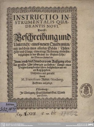 Instructio Instrumentalis Quadrantis Novi, Das ist: Beschreibung und Unterricht eines neuen Quadranten, mit welchem man allerley Gebäu, Thürn, Höhe und Länge, ohne einige Rechnung abmessen, deßgleichen in den Graden der Gestirn-Höhe, die Minuten finden kan : Item, auch die Stunden vom Auffgang oder der grossen Uhr jederzeit zu finden, sampt einer Vergleichung beyder Uhrn, deßgleichen vor nie an Tag gegeben