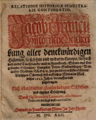 Relationis Historicae Semestralis Continvatio : Jacobi Franci Historische Beschreibung aller denckwürdigen Historien, so sich hin vnd wider in Europa, in hoch vnd nider Teutschland, auch in Franckreich, Schott- vnd Engellandt, Hispanien, Hungarn, Polen, Siebenbürgen, Wallachey, Moldaw, Türckey, [et]c. hierzwischen nechstverschiener Leiptzigen Ostermeß, biß auff jetzige Michaelis Meß dieses 1622. Jahrs, verlauffen vnd zugetragen
