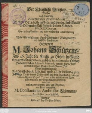 Der Christliche Priester : Welchen nach Anleitung Des Christlichen Priester-Symboli ... Psal. XXXI. v. 15, 16. Bey ... Leichbestattung Des ... Herrn M. Johann Schützens ... der Kirche zu Döbeln ... Pastoris ... Als derselbe den 8. Iulii ... dieses 1683sten Jahres ... selig eingeschlaffen/ und den 15. eiusd. ... in sein wohlbereitetes Ruhe-Kämmerlein in der Stadt-Kirchen eingebracht worden ... vorgestellet ... M. Constantinus Ambrosius Lehmann/ Archi-Diaconus daselbst