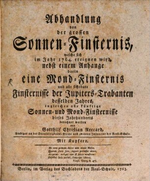 Abhandlung von der grossen Sonnen-Finsternis, welche sich im Jahr 1764. ereignen wird : nebst einem Anhange darin eine Mond-Finsternis und alle sichtbare Finsternisse der Jupiters-Trabanten desselben Jahres, ingleichen alle künftige Sonnen- und Mond-Finsternisse dieses Jahrhunderts berechnet worden