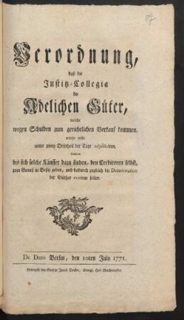 Verordnung, daß die Justitz-Collegia die Adelichen Güter, welche wegen Schulden zum gerichtlichen Verkauf kommen, anjetzo nicht unter zwey Drittheil der Taxe adjudiciren, sondern bis sich solche Käuffer dazu finden, den Creditoren selbst, zum Genuß in Besitz geben, und dadurch zugleich die Deterioration der Güther evitiren sollen : De Dato Berlin, den 10ten July 1771
