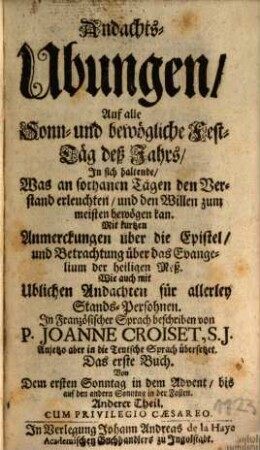 Andachts-Ubungen, Auf alle Sonn- und bewögliche Fest-Täg deß Jahrs : In sich haltende, Was an sothanen Tägen den Verstand erleuchten, und den Willen zum meisten bewögen kan. Mit kurtzen Anmerckungen über die Epistel, und Betrachtung über das Evangelium der heiligen Meß. Wie auch mit Ublichen Andachten für allerley Stands-Persohnen, 1,2. Von Dem ersten Sonntag in dem Advent, bis auf den andern Sonntag in der Fasten : Anderer Theil