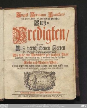[Erster Theil]: August Hermann Franckens SS. Theol. Prof. Ord. und Past. zu Glaucha/ Buß-Predigten : Darinn Aus verschiedenen Texten H. Schrifft deutlich gezeiget wird/ Wie nicht nur Unbekehrte zur wahren Buße gelangen/ sondern auch die/ so bekehret sind/ in täglicher Buße und Gottseligkeit leben und wandeln sollen ...