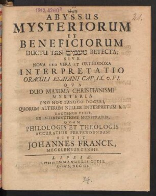 [...] Abyssus Mysteriorum Et Beneficiorum Ductu Tōn ... Retecta; Sive Nova Sed Vera Et Orthodoxa Interpretatio Oraculi Esaiani Cap. IX. v. VI. Qua Duo Maxima Christianismi Mysteria Uno Hoc Pasuco Doceri, Quorum Alterum Nullus Interpretum h.l. Hactenus Vidit, Ex Interpunctione Monstratur, Quam Philologis Et Theologis Accuratius Perpendendam Sistit Johannes Franck, Mecklenburgensis.
