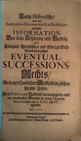 Kurtze Historische, Und aus Authenticis Documentis & actis fideliter gezogene Information, Von dem Ursprung und Verfolg Des Königlich-Preußischen und Marggräfflich-Brandenburgischen Eventual-Successions-Rechts, An denen sämtlichen Mecklenburgischen Reichs-Lehen : Dem Publico zur Nachricht herausgegeben, und mit glaubhafften Abdrucken der hierin allegirten Documenten von A. B. &c. biß FF. versehen. Anno 1708.