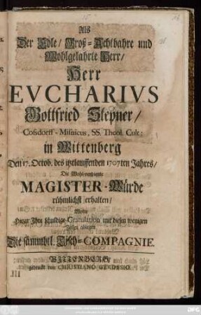 Als Der Edle, Groß-Achtbahre und Wohlgelahrte Herr, Herr Evcharivs Gottfried Stepner, Cossdorff-Misnicus, Ss. Theol. Cult: in Wittenberg Den 17. Octob. des itztlauffenden 1707ten Jahres, Die Wohl-verdiente Magister-Würde rühmlichst erhalten, Wolte Hiezu Ihre ... Gratulation .... ablegen Die sämmbtl. Tisch-Compagnie