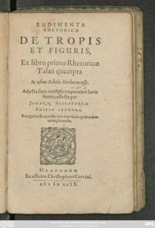 RUDIMENTA || RHETORICAE || DE TROPIS || ET FIGURIS,|| Ex libro primo Rhetoricae || Talaei excerpta || In usum Scholae Herbornensis.|| Adjecta sunt exempla troporum é sacris || literis collecta per || JOHANN. PISCATOREM.|| EDITIO SECUNDA,|| Recognita & correcta: nec non sacris quibusdam || exemplis aucta.||