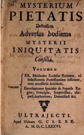Mysterium pietatis defensum adversus hodierna mysterii iniquitatis consilia : Volumen Continent XX. Methodos Ecclesiae Romanae, ac seductionem Protestantinum institutas, cum necessariis Antidotis ; exercitationes speciales de Papatûs Regno, Principiis, Scepticismo, usurpatâ Authoritate, Donatismo &c.