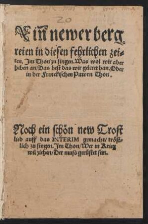 Ein newer berg||reien in diesen fehrlichen zei=||ten. Jm Thon zu singen. Was wol wir aber || heben an/ Das best das wir geleret han. Oder || in der Frenckischen Pawrn Thon.|| Noch ein schœn new Trost||lied auff das INTERIM gemacht/ trœst=||lich zu singen. Jm Thon/ Wer in Krieg || wil ziehen/ Der muss geruestet sein.||