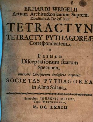 Erhardi Weigelii Artium Architectonicarum Supremi Directoris, & Profess. Publ. Tetractyn Tetracty Pythagoreae Correspondentem, ut Primum Disceptationum suarum Specimen ulteriori Curiosorum industriae exponit Societas Pythagorea in Alma Salana