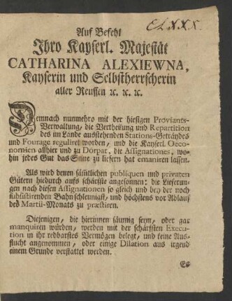 Auf Befehl Ihro Kayserl. Majestät Catharina Alexiewna, Kayserin und Selbstherrscherin aller Reussen [et]c. [et]c. [et]c. Demnach nunmehro mit der hiesigen Proviants-Verwaltung, die Vertheilung und Repartition des im Lande ausstehenden Stations-Geträydes und Fourage reguliret worden, und die Kayserl. Oeconomien allhier und zu Dörpat, die Assignationes, wohin jedes Gut das Seine zu liefern hat emaniren lassen ...