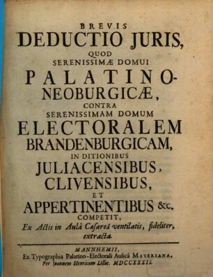 Brevis Deductio Juris, Quod Serenissimæ Domui Palatino-Neoburgicæ, Contra Serenissimam Domum Electoralem Brandenburgicam, In Ditionibus Juliacensibus, Clivensibus, Et Appertinentibus [et]c. Competit, Ex Actis in Aulâ Caesareâ ventilatis, fideliter, extracta