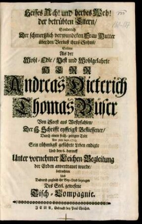 Heisses Ach! und herbes Weh! der betrübten Eltern/ Sonderlich Der schmertzlich verwundeten Frau Mutter über den Verlust ihres Sohns/ Solten/ Als der Wohl-Edle/ Vest und Wohlgelahrte Herr Andreas Dieterich Thomas Büser Von Soest aus Westpfahlen/ Der H. Schrifft eyffrigst Befliessener/ Durch einen früh-zeitigen Todt Am 3ten Sept. 1713. Sein rühmligst geführte Leben endigte Und den 6. darauff Unter vornehmer Leichen-Begleitung der Erden anvertrauet wurde/ betrachten Und Dadurch zugleich ihr Bey-Leyd bezeugen