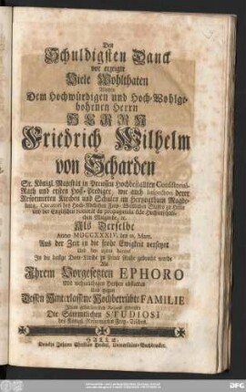 Den Schuldigsten Danck vor erzeigte Viele Wohlthaten Wolten Dem Hochwürdigen und Hochwohlgebohrnen Herrn Herrn Friedrich Wilhelm von Scharden Sr. Königl. Majestät in Preussen Hochbestallter Consistorial-Rath und ersten Hoff-Prediger ... Als Derselbe Anno MDCCXXXIV. den 26. Mart. Aus der Zeit in die frohe Ewigkeit versetzet Und den 29ten darauf Jn die dasige Dom-Kirche zu seiner Ruhe gebracht wurde Als Jhrem Vorgesetzten Ephoro Mit wehmüthigen Hertzen abstatten Und gegen Dessen Hinterlassene Hochbetrübte Familie Jhren gehorsamsten Respect erweisen Die Sämmtlichen Studiosi des Königl. Reformirten Frey-Tisches.