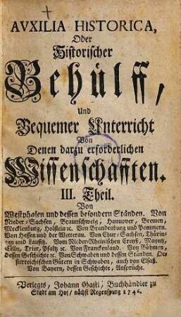 Auxilia Historica, Oder Behülff Zu denen Historischen und dazu erforderlichen Wissenschafften : Als nemlich I. Theil. Von Geographia elementari und Astronomica ... II. Theil. Von Engelland und dessen Macht ... III. Theil. Von Westphalen, Nieder-Sachsen ... IV. Theil. Von Oesterreich, Steyermarck, Kärnten ... V. Theil. Von Pohlen, dessen Geschichte ... VI. Theil. Von den gesamten Niederlanden ... VII. Theil enthält die Universal-Historie bis auf 1746 ... VIII. Theil. Von verschiedenen Sprachen, Erklärung der Staats-Kunst-Wörter ..., 3. Von Westphalen und dessen besondern Ständen. Von Nieder-Sachsen, Braunschweig, Hannover, Bremen, Mecklenburg, Holstein, &c. Von Brandenburg und Pommern. Von Hessen und der Wetterau. Von Chur-Sachsen, Thüringen und Lausitz. Vom Nieder-Rheinischen Creyß, Mayntz, Cölln, Trier, Pfaltz, &c. Von Franckenland. Von Böhmen, dessen Geschichte, &c. Von Schwaben und dessen Ständen, Oesterreichischen Gütern in Schwaben, auch von Elsaß. Von Bayern, dessen Geschichte, Ansprüche.