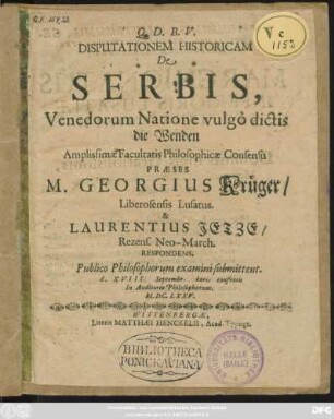 Disputationem Historicam De Serbis, Venedorum Natione vulgo dictis die Wenden ... Praeses M. Georgius Krüger/ Liberosensis Lusatus. & Laurentius Jetze/ Rezens. Neo-March. Respondens, Publico Philosophorum examini submittent. d. XVIII. Septembr. horis consuetis In Auditorio Philosophorum. M.DC.LXXV.
