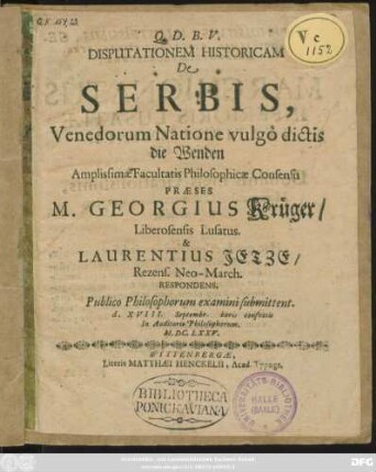 Disputationem Historicam De Serbis, Venedorum Natione vulgo dictis die Wenden ... Praeses M. Georgius Krüger/ Liberosensis Lusatus. & Laurentius Jetze/ Rezens. Neo-March. Respondens, Publico Philosophorum examini submittent. d. XVIII. Septembr. horis consuetis In Auditorio Philosophorum. M.DC.LXXV.