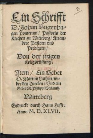 Ein Schrifft || D. Johan Bugenha=||gen Pomerani/ Pastoris der || Kirchen zu Witteberg/ An an=||dere Pastorn vnd || Predigern/|| Von der jtzigen || Kriegsrüstung.|| Jtem/ Ein Gebet || D. Martini Lutheri/ wi=||der den Turcken/ Vnd ein || Gebet M. Philippi Melanth.||