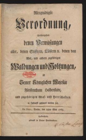 Allergnädigste Verordnung, Welchergestalt denen Verwüstungen aller, denen Stifftern, Clöstern [et]c. denen von Adel, und andern zugehörigen Waldungen und Holtzungen, in Seiner Königlichen Majestät Fürstenthum Halberstadt, und zugehörigen Graf- und Herrschaften, in Zukunfft gesteuret werden soll : De Dato, Berlin, den 25ten May 1765.