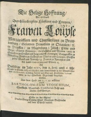 Die Selige Hoffnung/ Der weyland Durchläuchtigsten Fürstinn und Frawen/ Frawen Louyse Marggräffinn und Churfürstinn zu Brandenburg/ Gebornen Princeßinn zu Oranien/ [et]c. ... : Als Dieselbige im Jahr 1667. den 8. Junii ... selig entschlaffen/ und hernachmals in der Thumkirchen den 26. Novembr. desselben Jahres mit Chur- und Fürstlichen Solennitäten in das Churfürstl. Begräbnüß beygesetzet worden