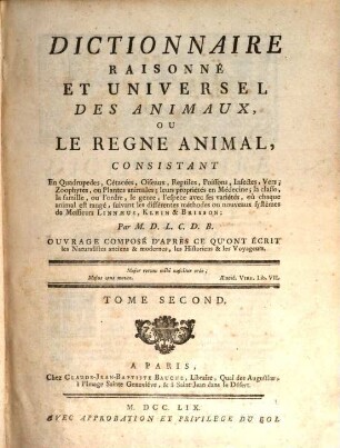 Dictionnaire Raisonné Et Universel Des Animaux, Ou Le Regne Animal : Consistant En Quadrupedes, Cétacées, Oiseaux, Reptiles, Poissons, Infectes, Vers, Zoophytes, ou Plantes animales; leurs propriétés en Médecine, la classe, la famille, ou l'ordre, le genre, l'espece avec ses variétés, où chaque animal est rangé, suivant les différentes méthodes ou nouveaux systêmes de Messieurs Linnæus, Klein & Brisson ... Ouvrage Composé D'Après Ce Qu'Ont Écrit les Naturalistes anciens & modernes, les Historiens & les Voyageurs, 2