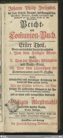 Johann Philip Fresenius ... Beicht- und Com[m]union-Buch : Erster Theil: Worin ein deutlicher Unterricht enthalten I. Von dem Heiligen Abendmahl. II. Von der Beicht, Absolution und Beichtstuhl. III. Von dem Unterschied der Communicanten nach IX. Classen ...