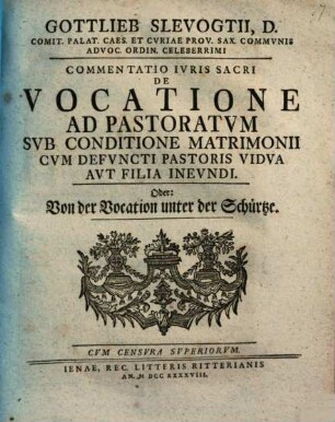 Gottlieb Slevogtii, D. Comit. Palat. Caes. Et Cvriae Prov. Sax. Commvnis Advoc. Ordin. Celeberrimi Commentatio Ivris Sacri De Vocatione Ad Pastoratvm Svb Conditione Matrimonii Cvm Defvncti Pastoris Vidva Avt Filia Inevndi. Oder: Von der Vocation unter der Schürtze