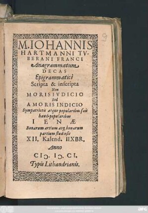 M. Johannis Hartmanni Tuberani Franci Anagrammatum Decas Epigrammatice Scripta & inscripta Non Moris Iudicio Sed Amoris Indicio : Sympatriotis atque popularibus suis haud-popularibus Ienae Bonarum artium atq[ue] bonarum partium studiosis XII. Kalend. IIXbr. Anno M.D.CI.
