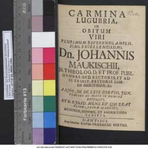 Carmina Lugubria, In Obitum Viri Plurimum Reverendi ... Dn. Johannis Maukischii, SS. Theolog. D. Et Prof. Publ. Gymnas. Ged. Rectoris, Et Ad SS. Trinit. Pastoris Longe Meritissimi, &c. Anno M.DC.LXIX. Die VII. Iun. ... Defuncti, Et D. Eiusd. Mens. XIV. Qui Erat Elisaei, Terrae Mandati, Memoriae, Honoris, Et Amoris Causa Scripta