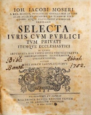 Ioh. Iacobi Moseri S. Erg. Maiets. Porvssicae Consiliarii Intimi Olim Acad. Francofvrt. Ad Viadrvm Directoris Atqve Facvltatis Ivridicae Ordinarii Selecta Ivris Cvm Pvblici Tvm Privati Itemqve Ecclesiastici : In Qvibvs Argvmenta Non Vbivis Obvia Pertractantvr Et Observationibvs Illvstrantvr Lvcvlentissimis; Accedit Index Rervm Locvpletissimvm