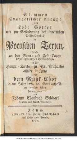 Stimmen Evangelischer Andacht zum Lobe Gottes und zur Beförderung des innerlichen Gottesdienstes in Poetischen Texten : welche an den Sonn- und Fest-Tagen beym öffentlichen Gottesdienste in der Haupt-Kirche zu St. Michaelis allhier in Jena von dem Musik-Chor in dem Jahre 1774. gel. Gott! aufgeführet werden sollen